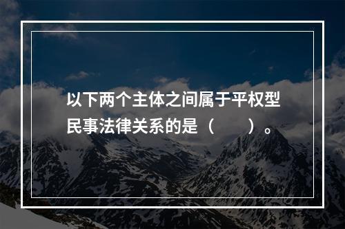 以下两个主体之间属于平权型民事法律关系的是（　　）。