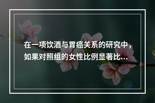 在一项饮酒与胃癌关系的研究中，如果对照组的女性比例显著比病例