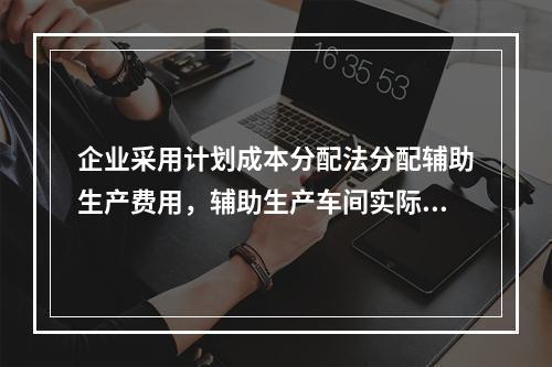 企业采用计划成本分配法分配辅助生产费用，辅助生产车间实际发生