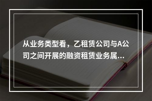 从业务类型看，乙租赁公司与A公司之间开展的融资租赁业务属于（