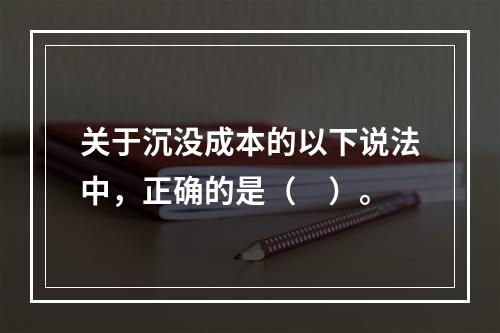 关于沉没成本的以下说法中，正确的是（　）。