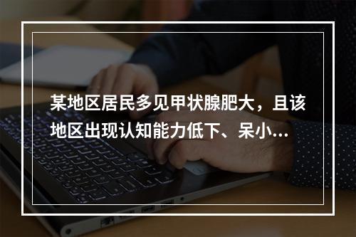 某地区居民多见甲状腺肥大，且该地区出现认知能力低下、呆小症、