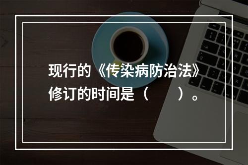 现行的《传染病防治法》修订的时间是（　　）。