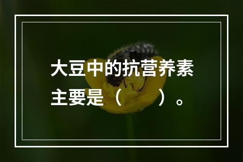 大豆中的抗营养素主要是（　　）。