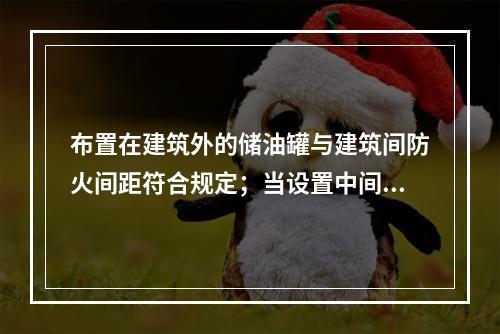 布置在建筑外的储油罐与建筑间防火间距符合规定；当设置中间罐时