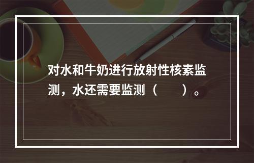 对水和牛奶进行放射性核素监测，水还需要监测（　　）。