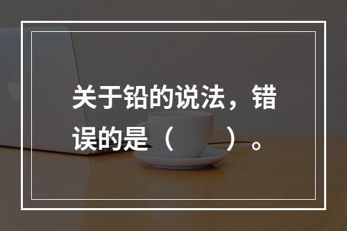 关于铅的说法，错误的是（　　）。