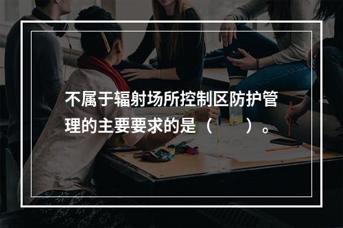 不属于辐射场所控制区防护管理的主要要求的是（　　）。