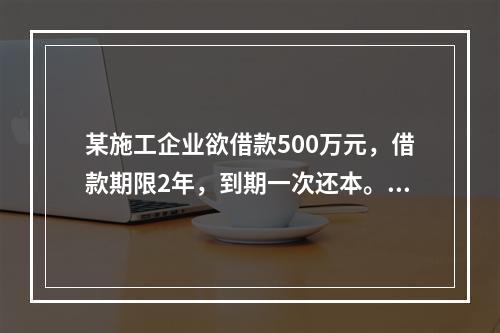 某施工企业欲借款500万元，借款期限2年，到期一次还本。现有