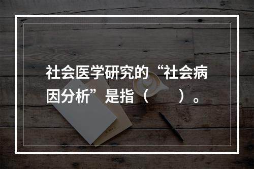 社会医学研究的“社会病因分析”是指（　　）。