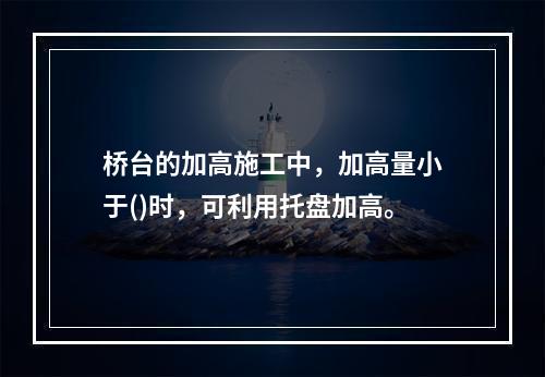 桥台的加高施工中，加高量小于()时，可利用托盘加高。