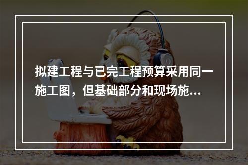 拟建工程与已完工程预算采用同一施工图，但基础部分和现场施工条