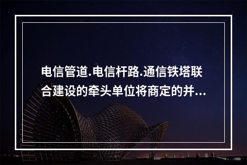 电信管道.电信杆路.通信铁塔联合建设的牵头单位将商定的并经电