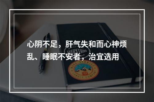 心阴不足，肝气失和而心神烦乱、睡眠不安者，治宜选用