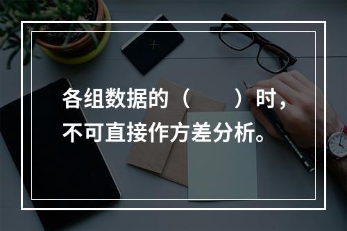 各组数据的（　　）时，不可直接作方差分析。