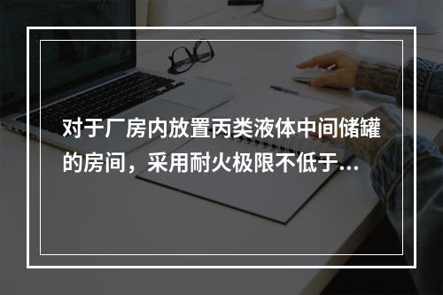 对于厂房内放置丙类液体中间储罐的房间，采用耐火极限不低于3.