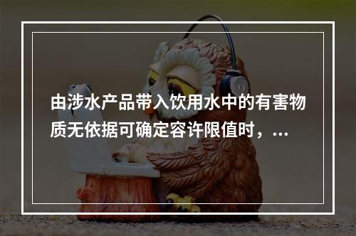 由涉水产品带入饮用水中的有害物质无依据可确定容许限值时，需进