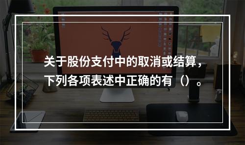 关于股份支付中的取消或结算，下列各项表述中正确的有（）。