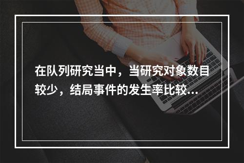 在队列研究当中，当研究对象数目较少，结局事件的发生率比较低时