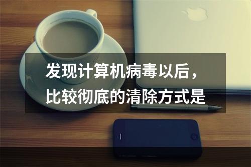 发现计算机病毒以后，比较彻底的清除方式是