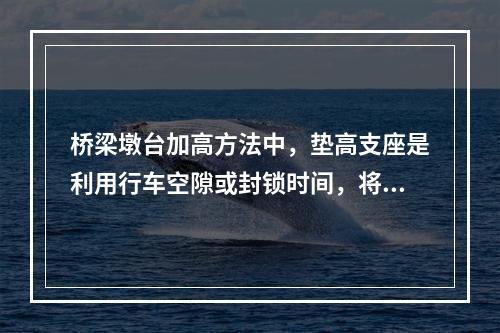 桥梁墩台加高方法中，垫高支座是利用行车空隙或封锁时间，将桥梁