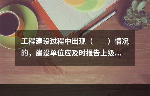 工程建设过程中出现（　　）情况的，建设单位应及时报告上级主管