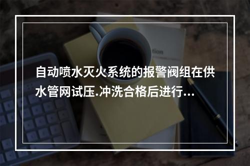 自动喷水灭火系统的报警阀组在供水管网试压.冲洗合格后进行安装