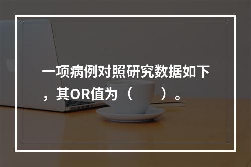 一项病例对照研究数据如下，其OR值为（　　）。