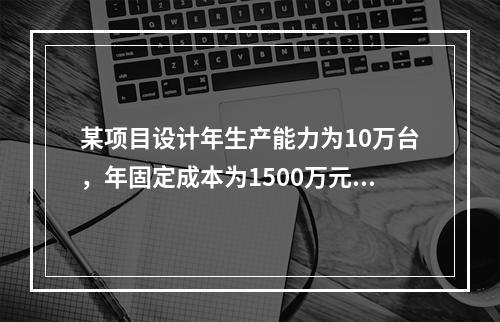 某项目设计年生产能力为10万台，年固定成本为1500万元，单