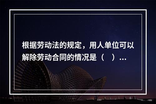 根据劳动法的规定，用人单位可以解除劳动合同的情况是（　）。