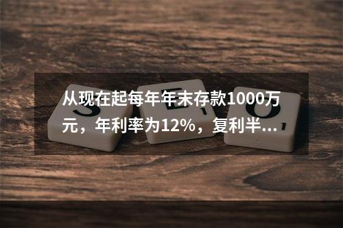 从现在起每年年末存款1000万元，年利率为12%，复利半年计