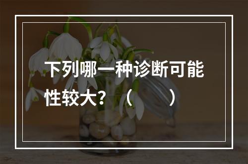 下列哪一种诊断可能性较大？（　　）