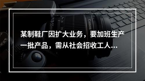 某制鞋厂因扩大业务，要加班生产一批产品，需从社会招收工人，因