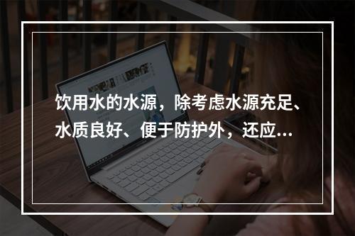 饮用水的水源，除考虑水源充足、水质良好、便于防护外，还应考虑