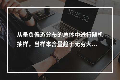 从呈负偏态分布的总体中进行随机抽样，当样本含量趋于无穷大时，