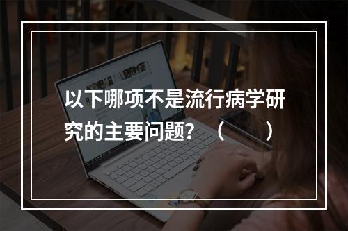 以下哪项不是流行病学研究的主要问题？（　　）