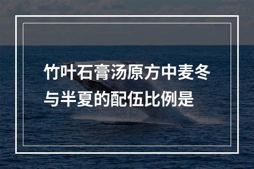 竹叶石膏汤原方中麦冬与半夏的配伍比例是