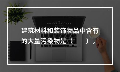 建筑材料和装饰物品中含有的大量污染物是（　　）。