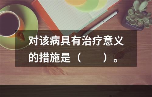 对该病具有治疗意义的措施是（　　）。