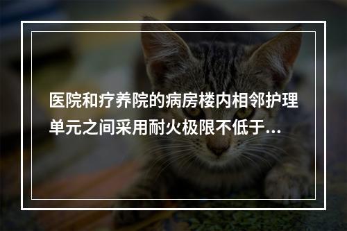 医院和疗养院的病房楼内相邻护理单元之间采用耐火极限不低于2.