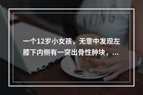 一个12岁小女孩，无意中发现左膝下内侧有一突出骨性肿块，你认