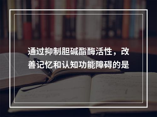 通过抑制胆碱酯酶活性，改善记忆和认知功能障碍的是