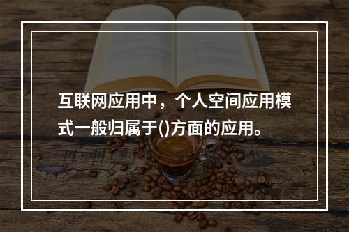 互联网应用中，个人空间应用模式一般归属于()方面的应用。