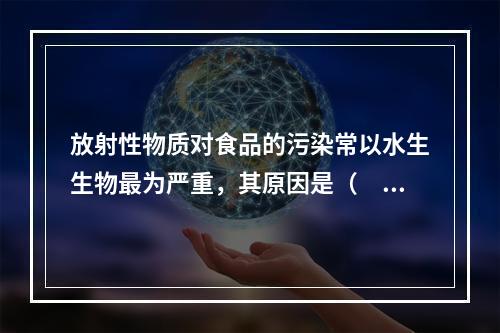 放射性物质对食品的污染常以水生生物最为严重，其原因是（　　）