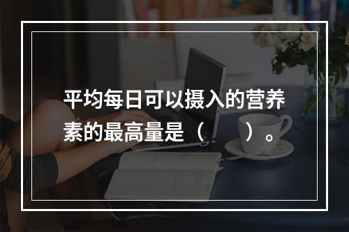 平均每日可以摄入的营养素的最高量是（　　）。