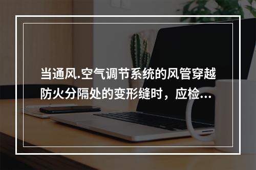 当通风.空气调节系统的风管穿越防火分隔处的变形缝时，应检查其