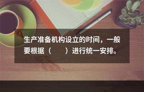 生产准备机构设立的时间，一般要根据（　　）进行统一安排。