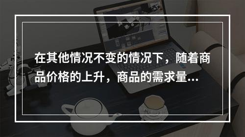 在其他情况不变的情况下，随着商品价格的上升，商品的需求量会有