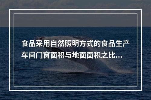 食品采用自然照明方式的食品生产车间门窗面积与地面面积之比为（