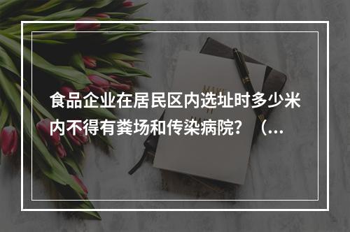 食品企业在居民区内选址时多少米内不得有粪场和传染病院？（　　